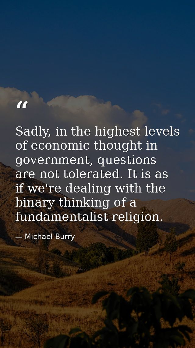 Sadly, in the highest levels of economic thought in government, questions are not tolerated. It is as if we're dealing w — Michael Burry