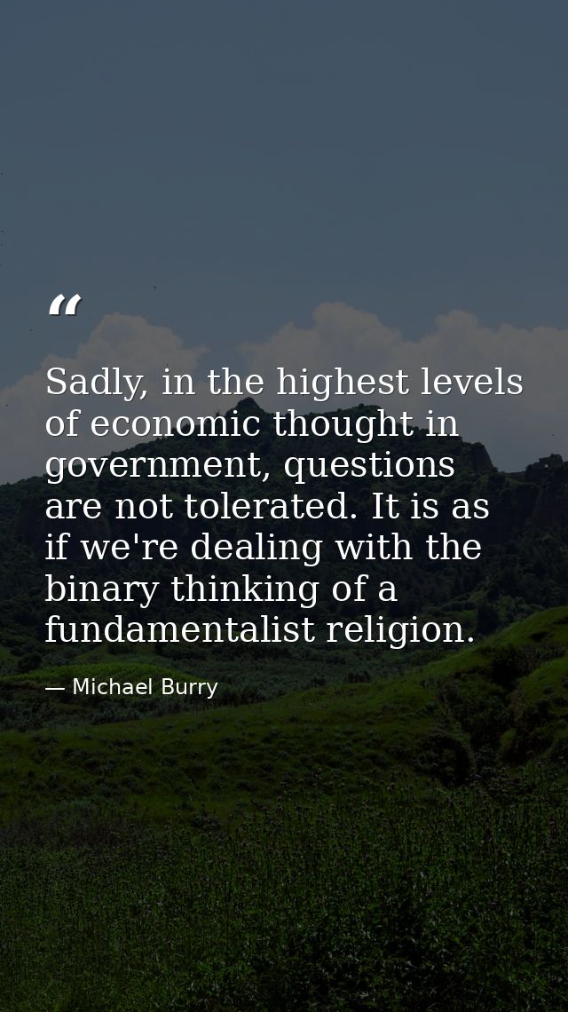 Sadly, in the highest levels of economic thought in government, questions are not tolerated. It is as if we're dealing w — Michael Burry