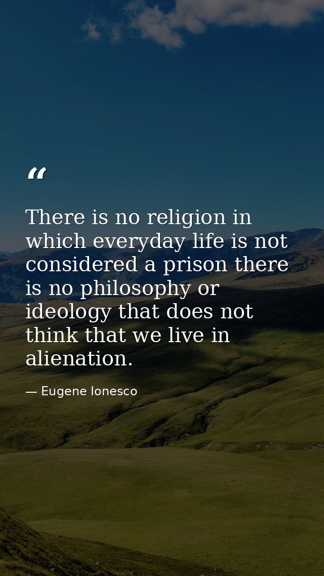 There is no religion in which everyday life is not considered a prison there is no philosophy or ideology that does not  — Eugene Ionesco