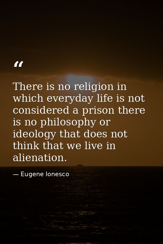 There is no religion in which everyday life is not considered a prison there is no philosophy or ideology that does not  — Eugene Ionesco