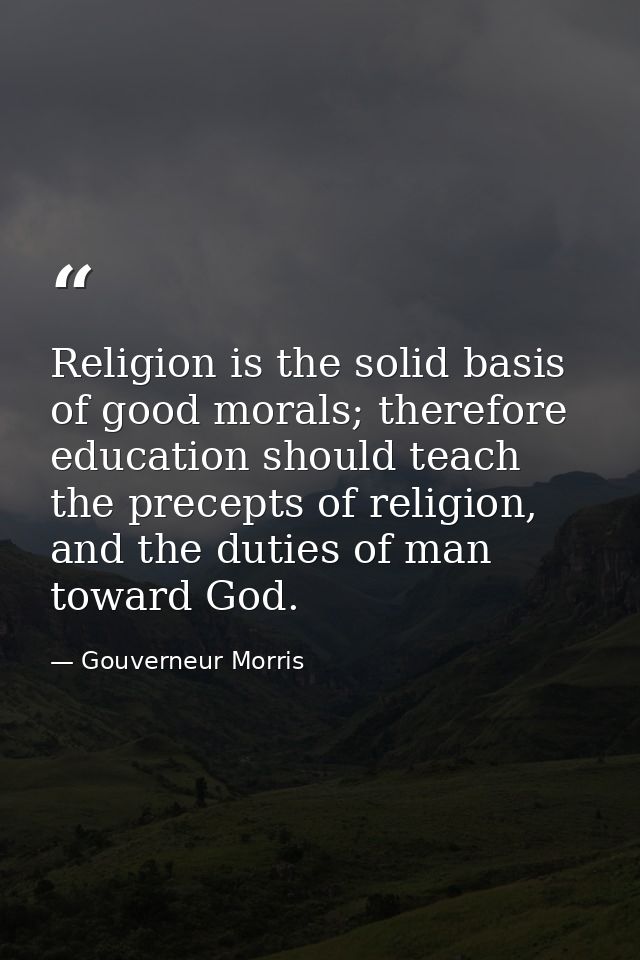 Religion is the solid basis of good morals; therefore education should teach the precepts of religion, and the duties of — Gouverneur Morris