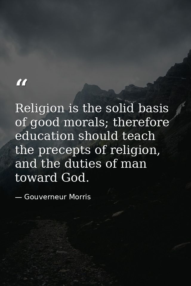 Religion is the solid basis of good morals; therefore education should teach the precepts of religion, and the duties of — Gouverneur Morris