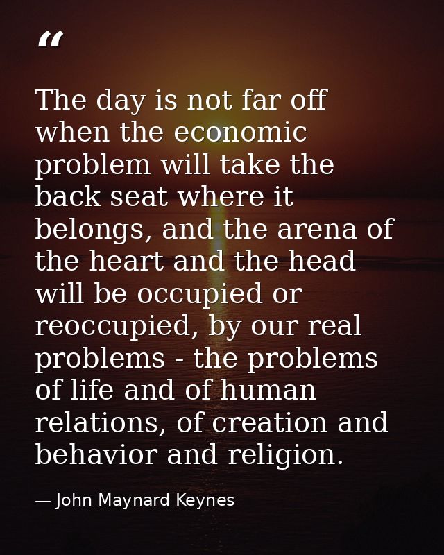 The day is not far off when the economic problem will take the back seat where it belongs, and the arena of the heart an — John Maynard Keynes