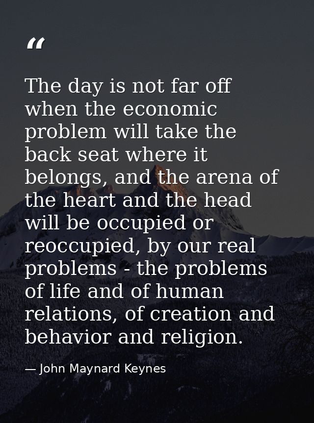The day is not far off when the economic problem will take the back seat where it belongs, and the arena of the heart an — John Maynard Keynes