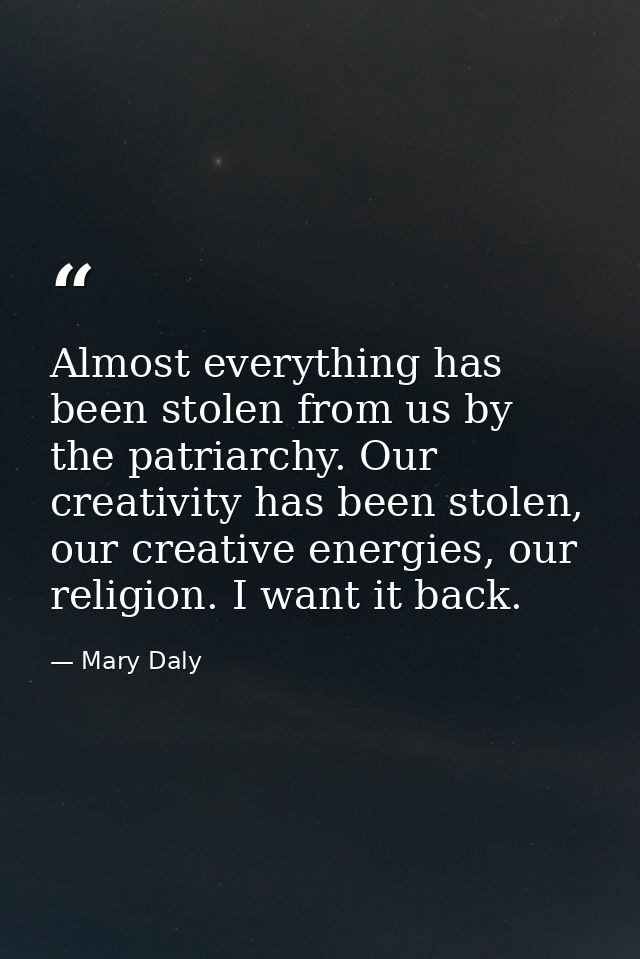 Almost everything has been stolen from us by the patriarchy. Our creativity has been stolen, our creative energies, our  — Mary Daly