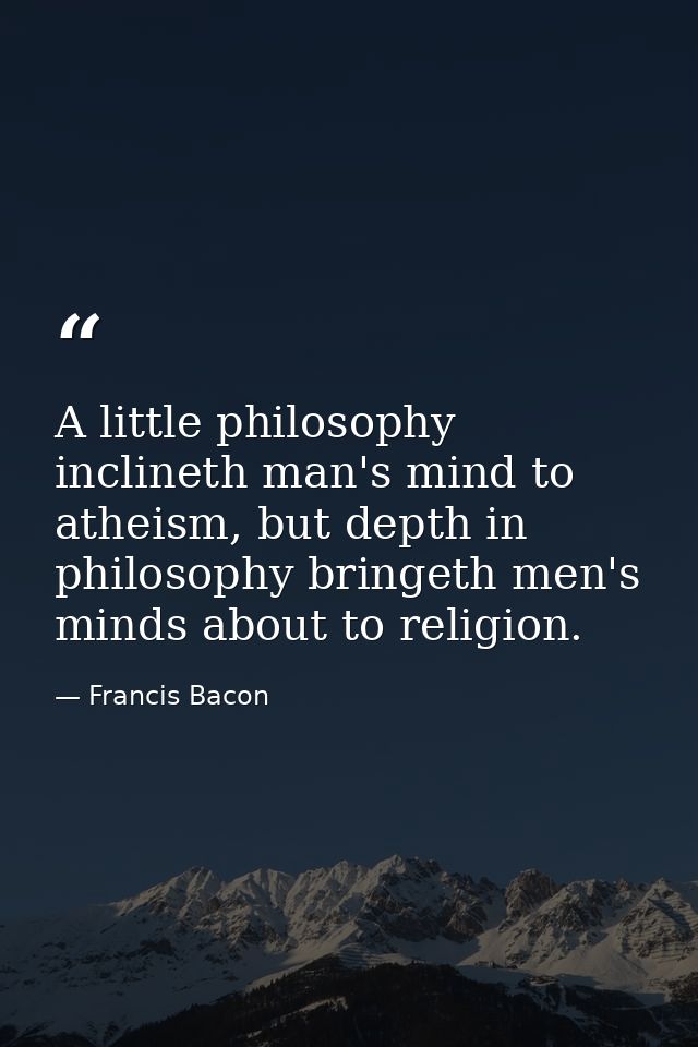 A little philosophy inclineth man's mind to atheism, but depth in philosophy bringeth men's minds about to religion. — Francis Bacon