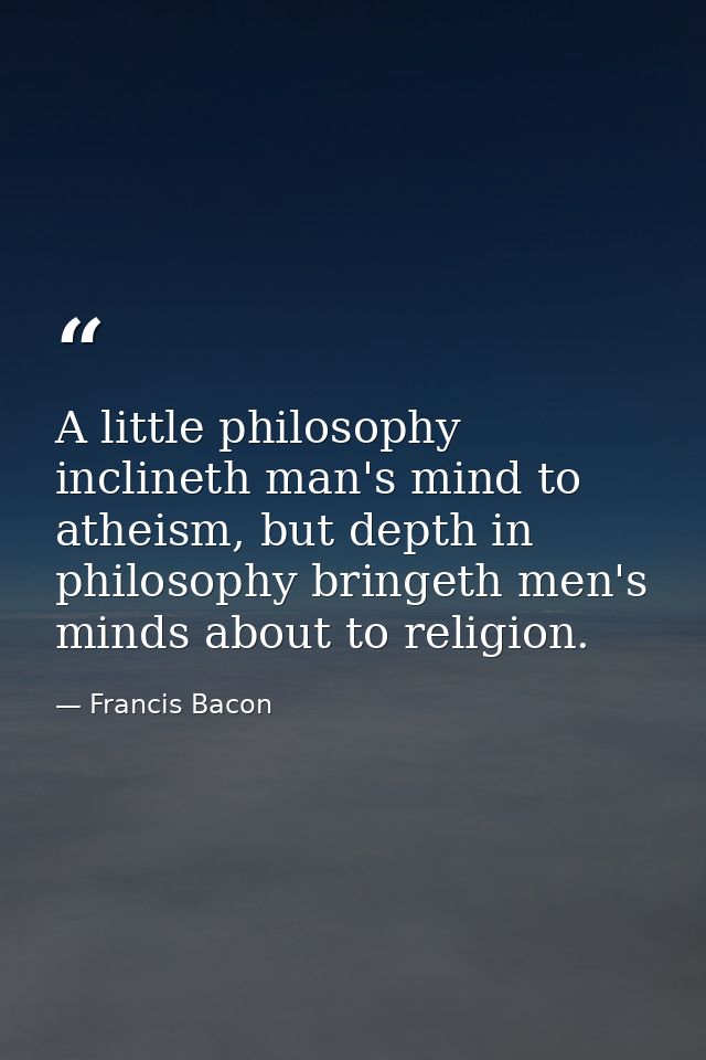 A little philosophy inclineth man's mind to atheism, but depth in philosophy bringeth men's minds about to religion. — Francis Bacon