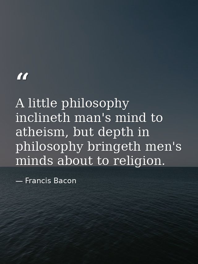 A little philosophy inclineth man's mind to atheism, but depth in philosophy bringeth men's minds about to religion. — Francis Bacon