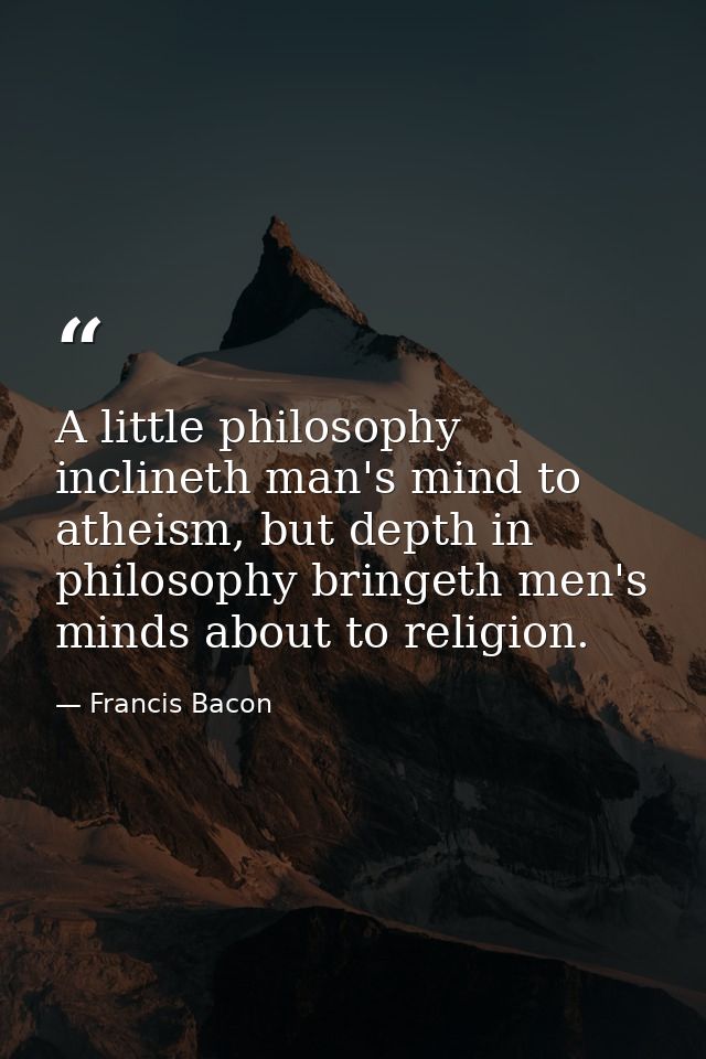 A little philosophy inclineth man's mind to atheism, but depth in philosophy bringeth men's minds about to religion. — Francis Bacon