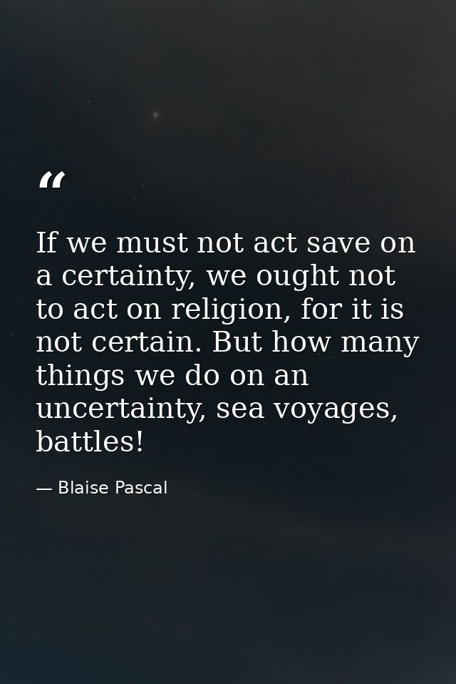 If we must not act save on a certainty, we ought not to act on religion, for it is not certain. But how many things we d — Blaise Pascal