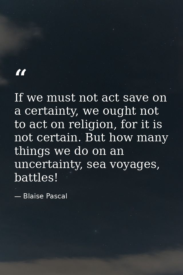 If we must not act save on a certainty, we ought not to act on religion, for it is not certain. But how many things we d — Blaise Pascal