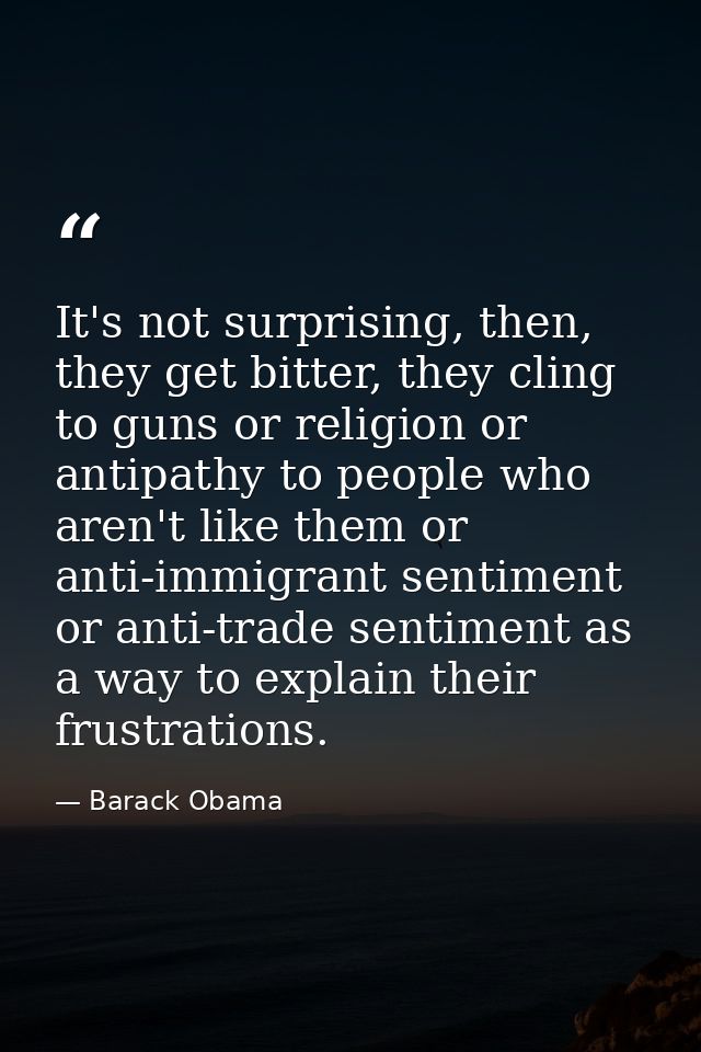 It's not surprising, then, they get bitter, they cling to guns or religion or antipathy to people who aren't like them o — Barack Obama
