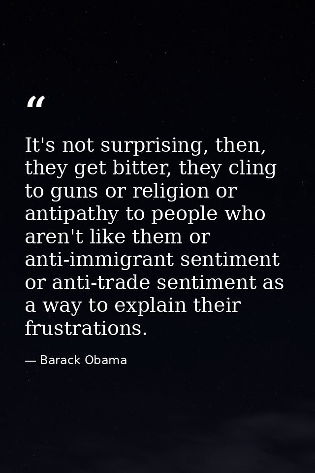It's not surprising, then, they get bitter, they cling to guns or religion or antipathy to people who aren't like them o — Barack Obama