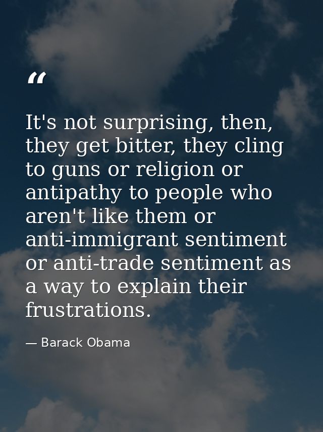 It's not surprising, then, they get bitter, they cling to guns or religion or antipathy to people who aren't like them o — Barack Obama