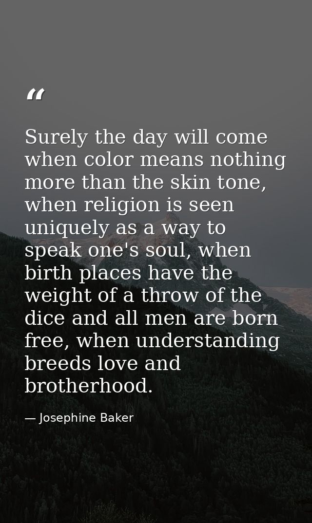 Surely the day will come when color means nothing more than the skin tone, when religion is seen uniquely as a way to sp — Josephine Baker