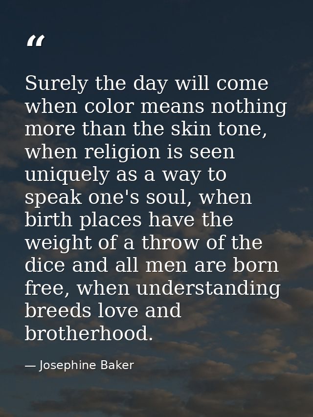 Surely the day will come when color means nothing more than the skin tone, when religion is seen uniquely as a way to sp — Josephine Baker