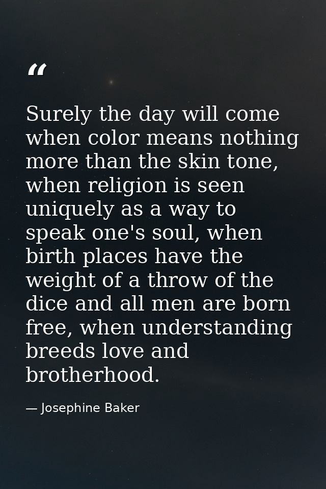 Surely the day will come when color means nothing more than the skin tone, when religion is seen uniquely as a way to sp — Josephine Baker