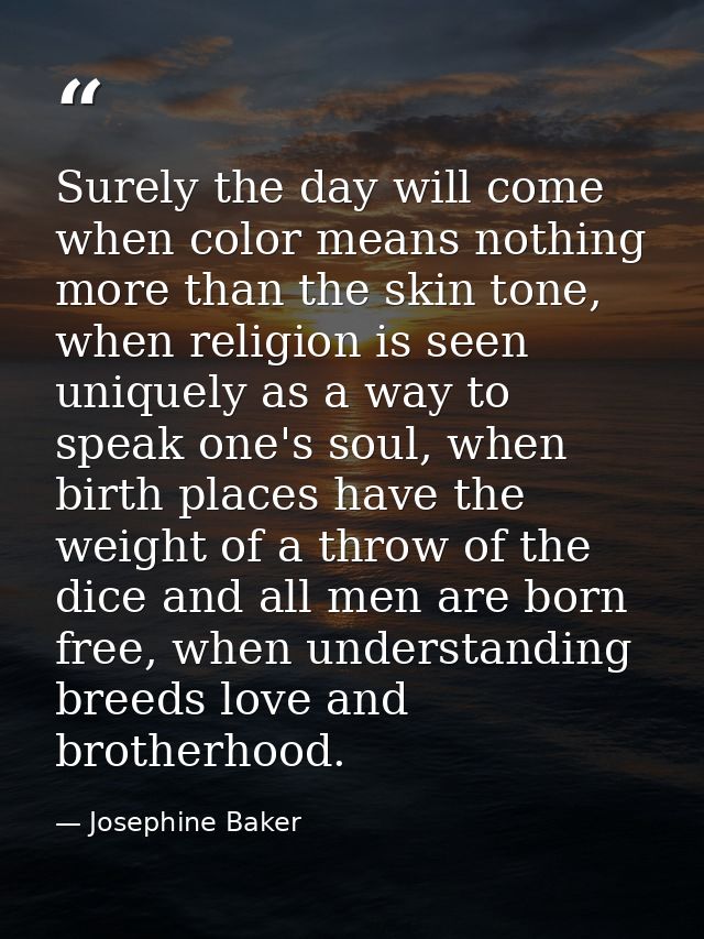 Surely the day will come when color means nothing more than the skin tone, when religion is seen uniquely as a way to sp — Josephine Baker