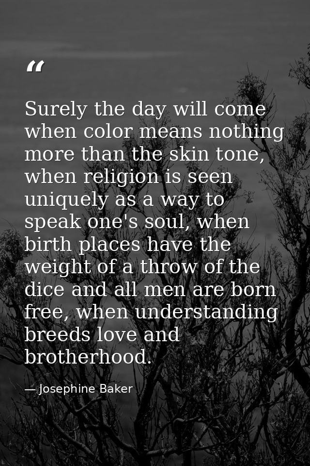Surely the day will come when color means nothing more than the skin tone, when religion is seen uniquely as a way to sp — Josephine Baker