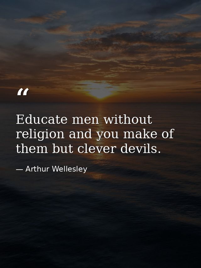 Educate men without religion and you make of them but clever devils. — Arthur Wellesley