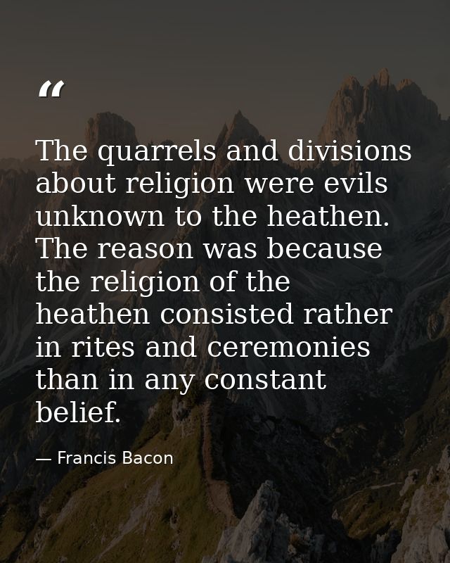 The quarrels and divisions about religion were evils unknown to the heathen. The reason was because the religion of the  — Francis Bacon
