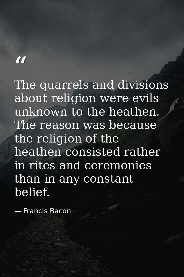 The quarrels and divisions about religion were evils unknown to the heathen. The reason was because the religion of the  — Francis Bacon