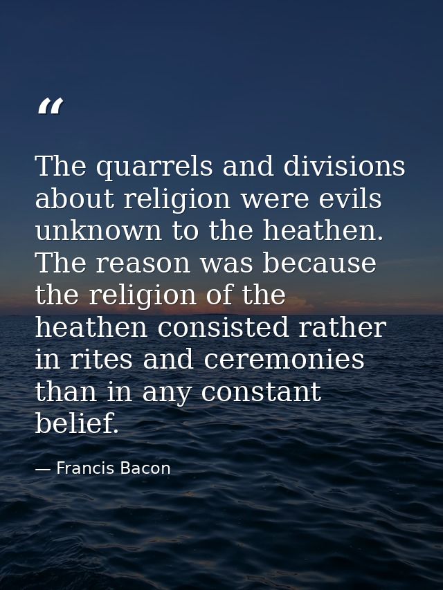 The quarrels and divisions about religion were evils unknown to the heathen. The reason was because the religion of the  — Francis Bacon