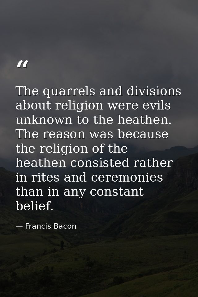 The quarrels and divisions about religion were evils unknown to the heathen. The reason was because the religion of the  — Francis Bacon