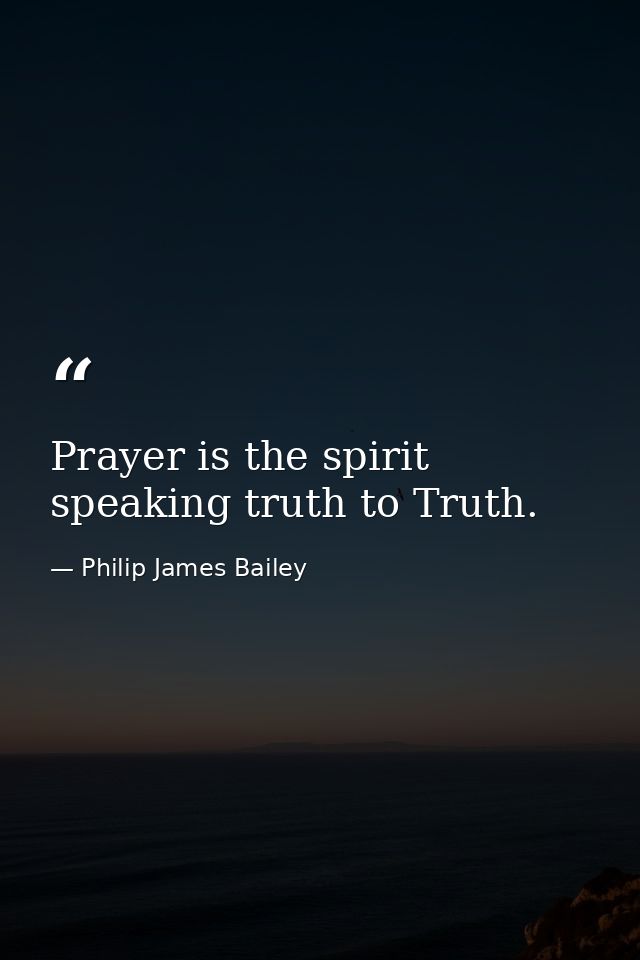 Prayer is the spirit speaking truth to Truth. — Philip James Bailey