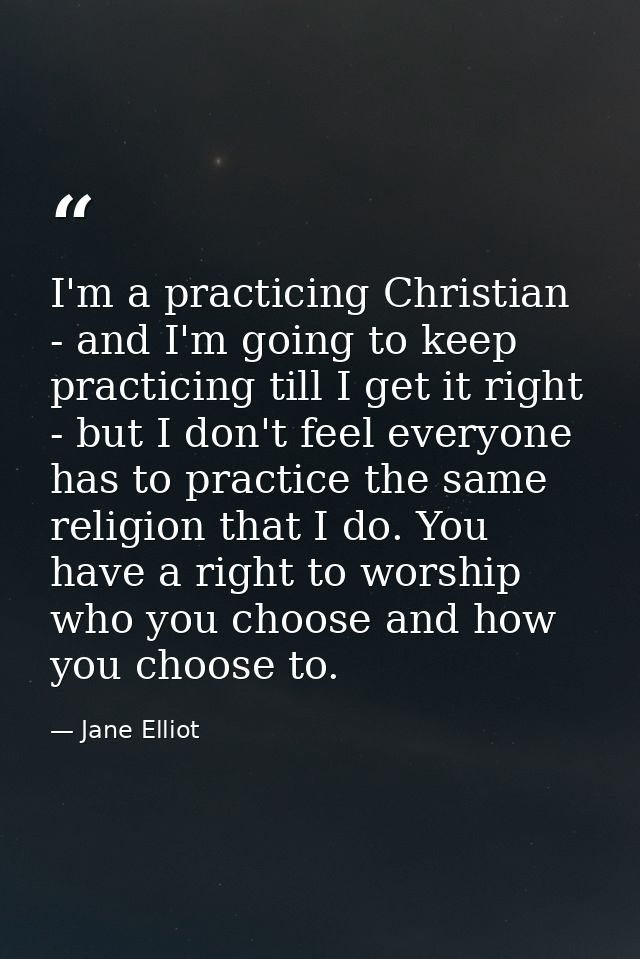 I'm a practicing Christian - and I'm going to keep practicing till I get it right - but I don't feel everyone has to pra — Jane Elliot