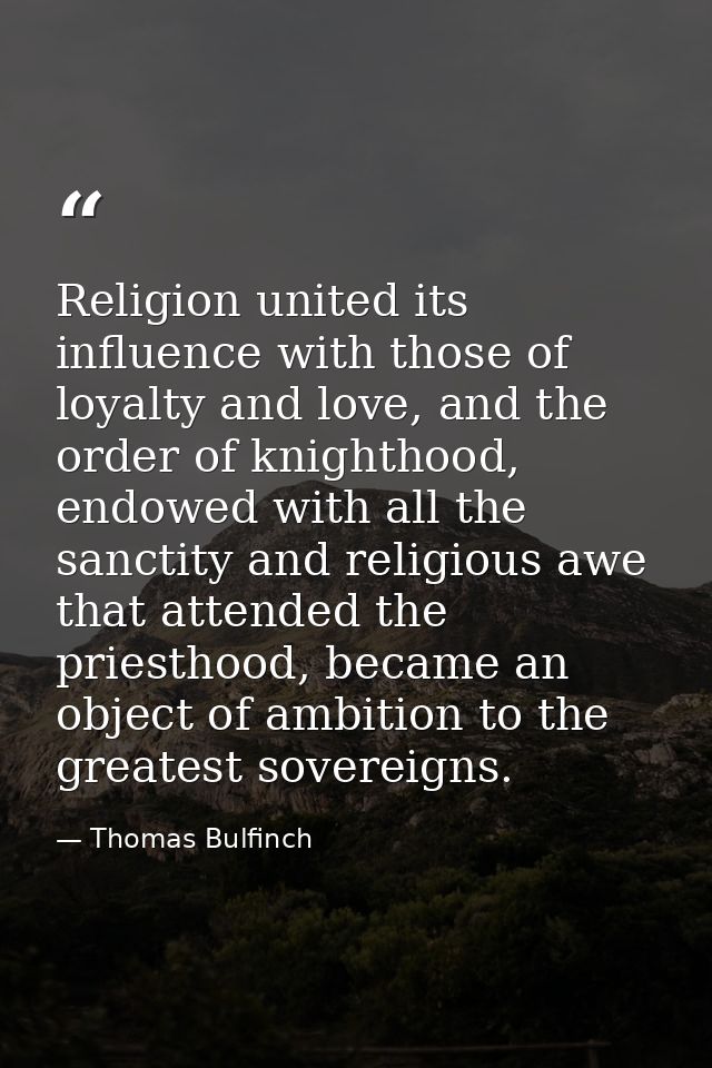 Religion united its influence with those of loyalty and love, and the order of knighthood, endowed with all the sanctity — Thomas Bulfinch
