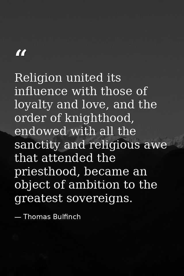 Religion united its influence with those of loyalty and love, and the order of knighthood, endowed with all the sanctity — Thomas Bulfinch