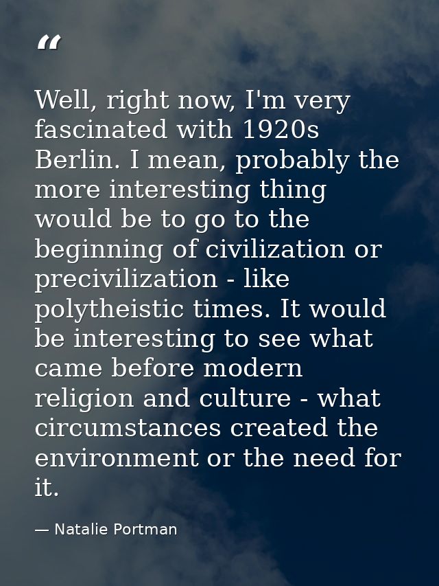 Well, right now, I'm very fascinated with 1920s Berlin. I mean, probably the more interesting thing would be to go to th — Natalie Portman