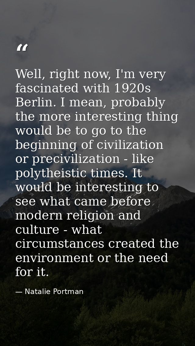 Well, right now, I'm very fascinated with 1920s Berlin. I mean, probably the more interesting thing would be to go to th — Natalie Portman
