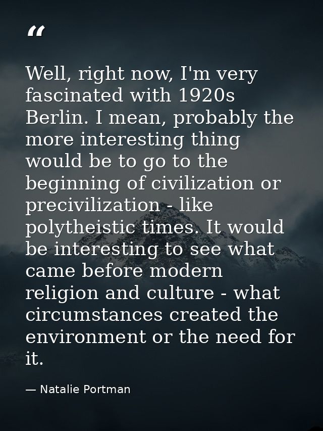 Well, right now, I'm very fascinated with 1920s Berlin. I mean, probably the more interesting thing would be to go to th — Natalie Portman