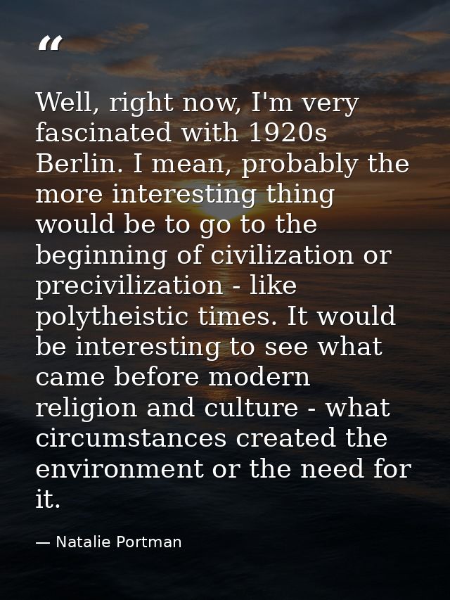 Well, right now, I'm very fascinated with 1920s Berlin. I mean, probably the more interesting thing would be to go to th — Natalie Portman
