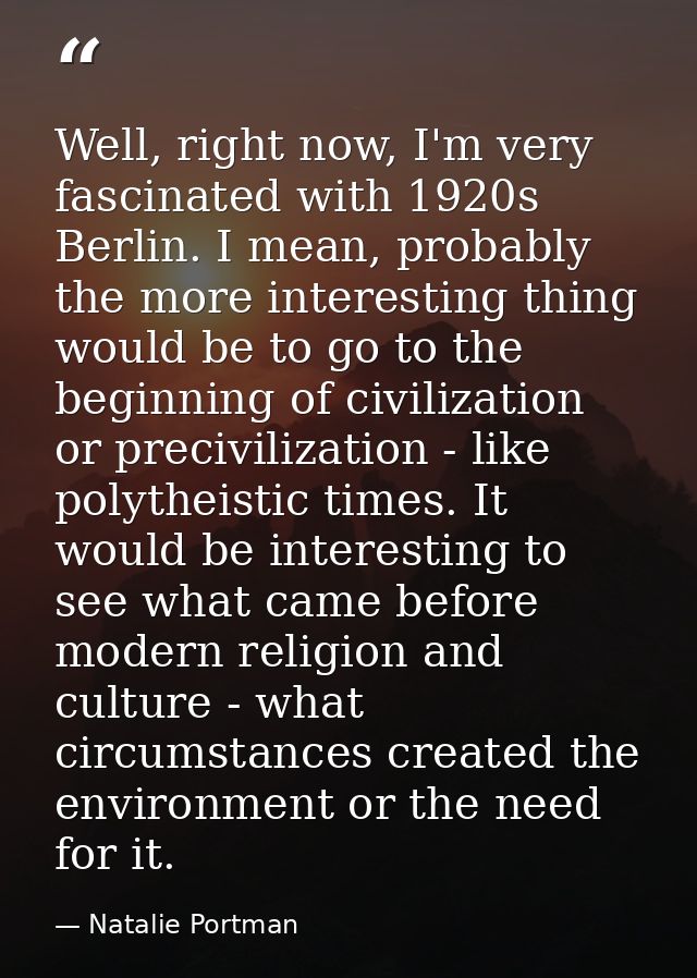 Well, right now, I'm very fascinated with 1920s Berlin. I mean, probably the more interesting thing would be to go to th — Natalie Portman
