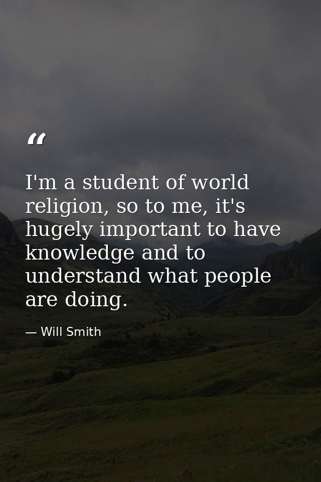 I'm a student of world religion, so to me, it's hugely important to have knowledge and to understand what people are doi — Will Smith