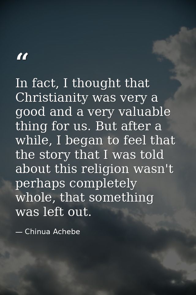 In fact, I thought that Christianity was very a good and a very valuable thing for us. But after a while, I began to fee — Chinua Achebe