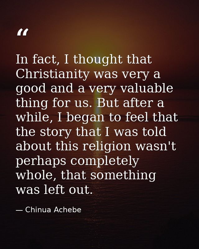 In fact, I thought that Christianity was very a good and a very valuable thing for us. But after a while, I began to fee — Chinua Achebe