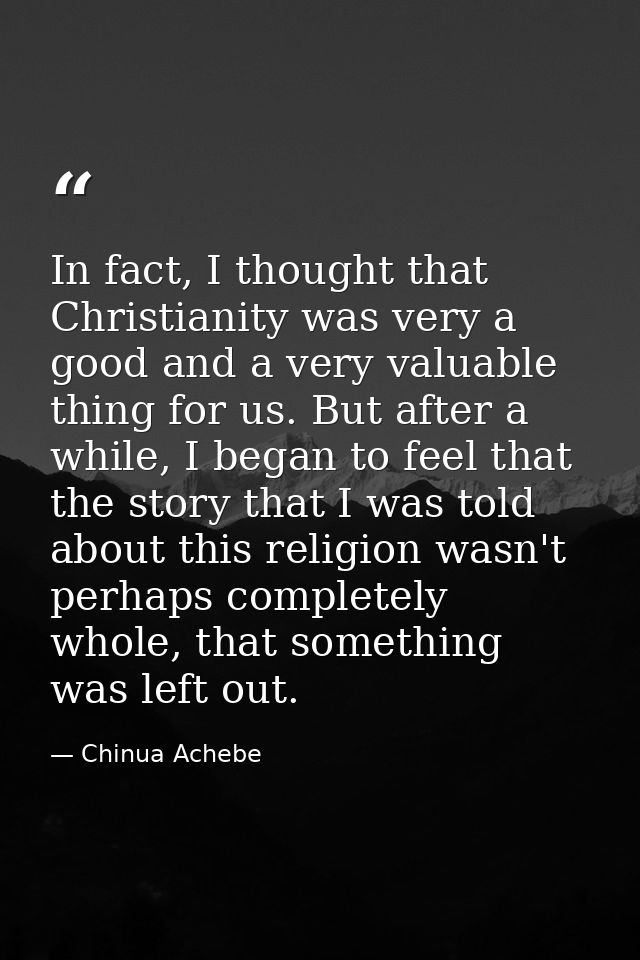 In fact, I thought that Christianity was very a good and a very valuable thing for us. But after a while, I began to fee — Chinua Achebe