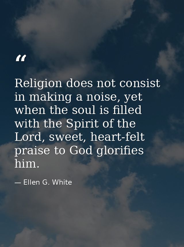 Religion does not consist in making a noise, yet when the soul is filled with the Spirit of the Lord, sweet, heart-felt  — Ellen G. White