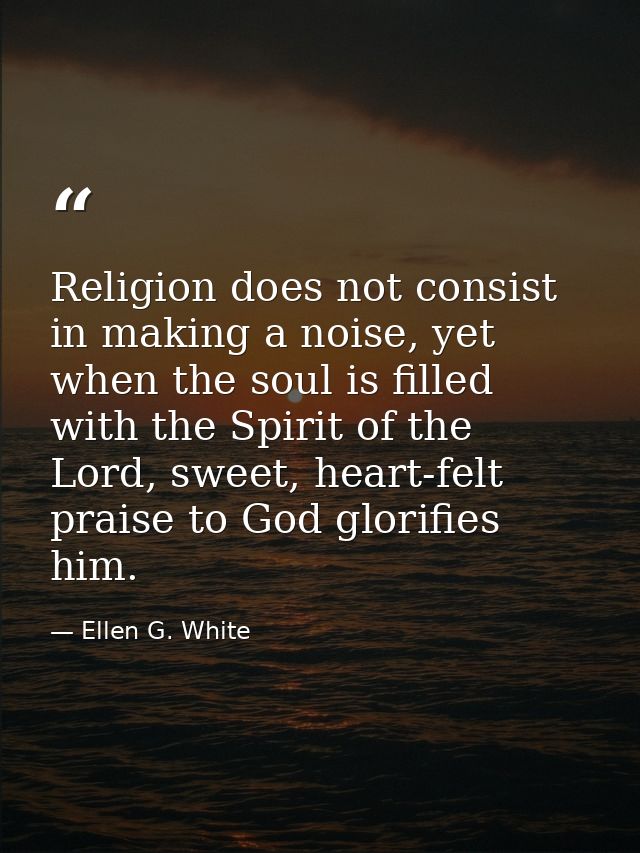 Religion does not consist in making a noise, yet when the soul is filled with the Spirit of the Lord, sweet, heart-felt  — Ellen G. White