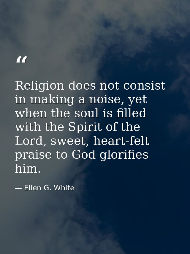 Religion does not consist in making a noise, yet when the soul is filled with the Spirit of the Lord, sweet, heart-felt  — Ellen G. White