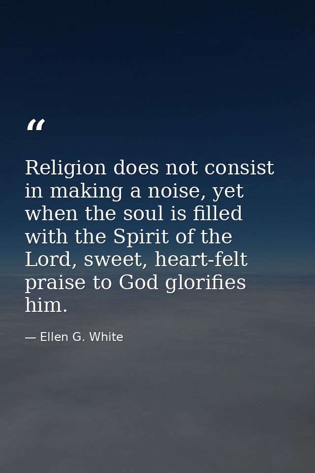 Religion does not consist in making a noise, yet when the soul is filled with the Spirit of the Lord, sweet, heart-felt  — Ellen G. White