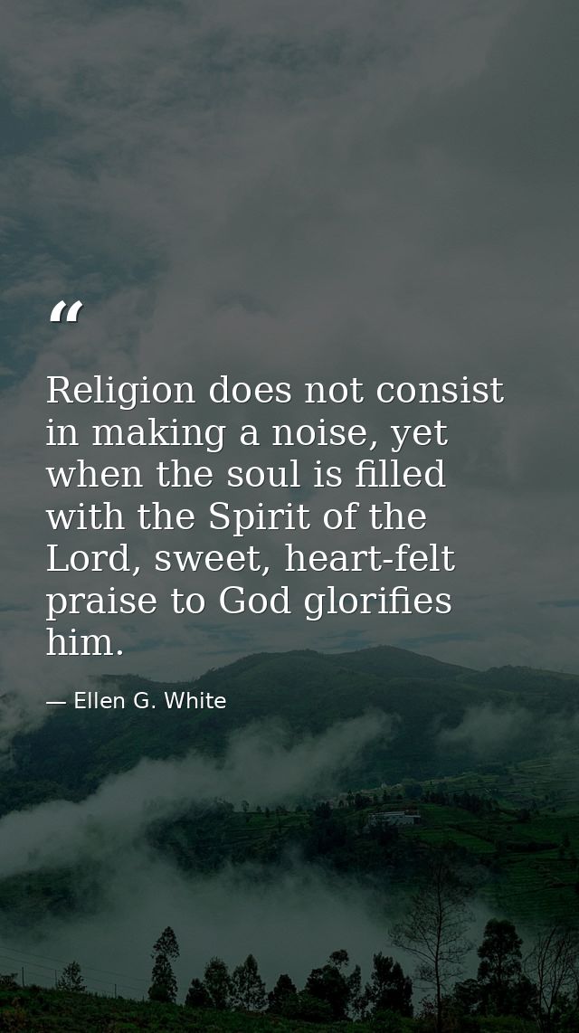 Religion does not consist in making a noise, yet when the soul is filled with the Spirit of the Lord, sweet, heart-felt  — Ellen G. White