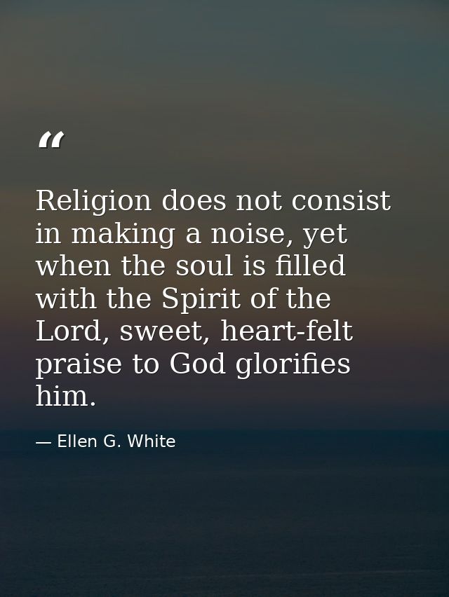 Religion does not consist in making a noise, yet when the soul is filled with the Spirit of the Lord, sweet, heart-felt  — Ellen G. White