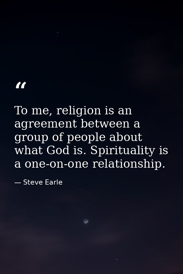 To me, religion is an agreement between a group of people about what God is. Spirituality is a one-on-one relationship. — Steve Earle