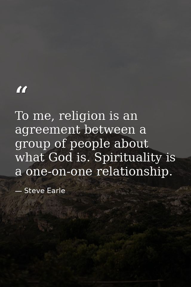 To me, religion is an agreement between a group of people about what God is. Spirituality is a one-on-one relationship. — Steve Earle