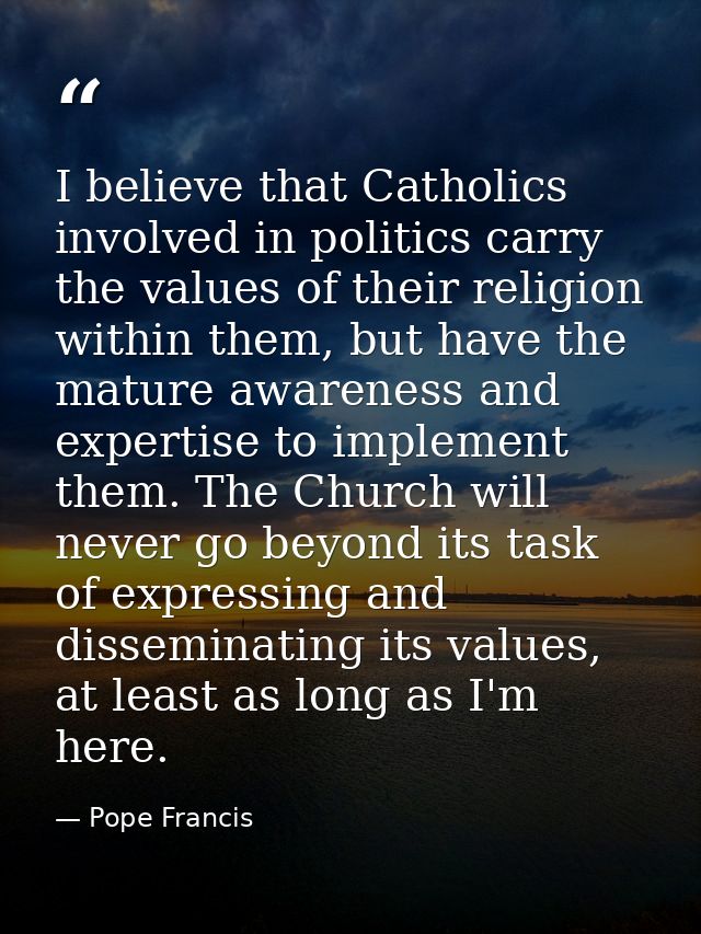 I believe that Catholics involved in politics carry the values of their religion within them, but have the mature awaren — Pope Francis